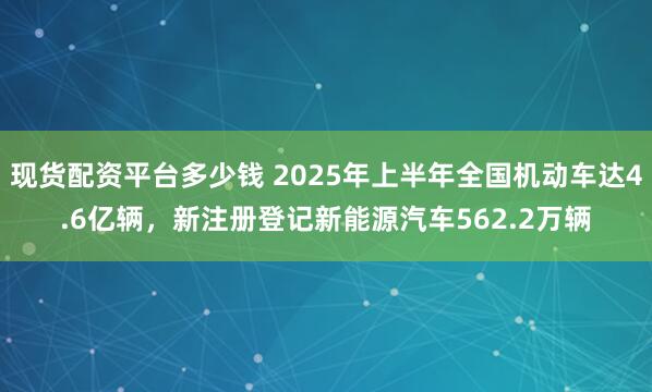 现货配资平台多少钱 2025年上半年全国机动车达4.6亿辆，新注册登记新能源汽车562.2万辆