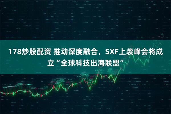 178炒股配资 推动深度融合，SXF上袭峰会将成立“全球科技出海联盟”
