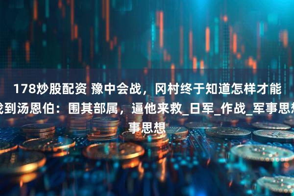 178炒股配资 豫中会战，冈村终于知道怎样才能找到汤恩伯：围其部属，逼他来救_日军_作战_军事思想