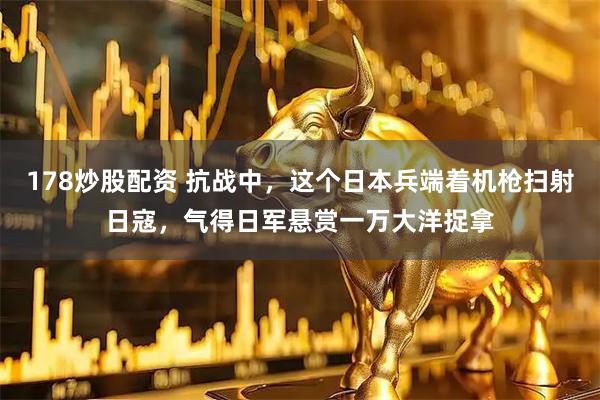 178炒股配资 抗战中，这个日本兵端着机枪扫射日寇，气得日军悬赏一万大洋捉拿