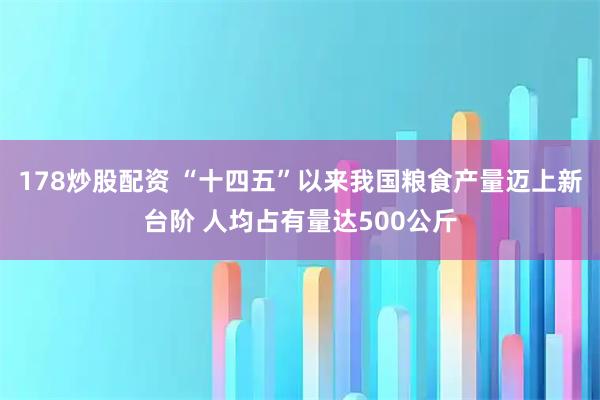 178炒股配资 “十四五”以来我国粮食产量迈上新台阶 人均占有量达500公斤