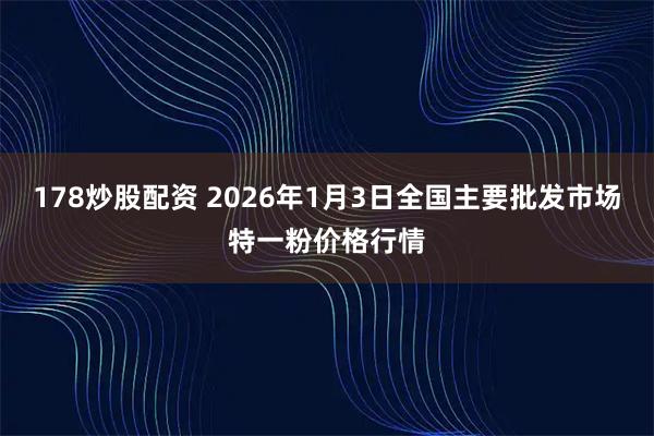 178炒股配资 2026年1月3日全国主要批发市场特一粉价格行情